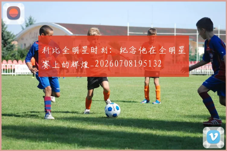 科比全明星时刻：纪念他在全明星赛上的辉煌_20260708195132
