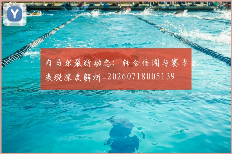 内马尔最新动态：转会传闻与赛季表现深度解析_20260718005139
