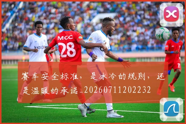 赛车安全标准，是冰冷的规则，还是温暖的承诺_20260711202232