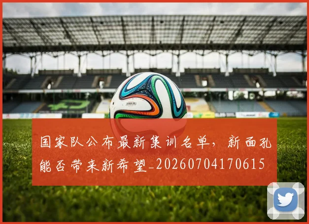 国家队公布最新集训名单，新面孔能否带来新希望_20260704170615