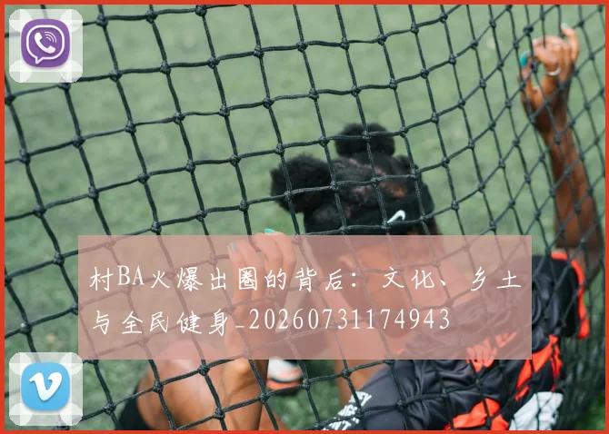 村BA火爆出圈的背后：文化、乡土与全民健身_20260731174943
