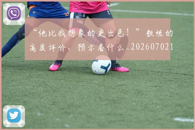 “他比我想象的更出色!”教练的高度评价,预示着什么_20260702172621_20260715182844