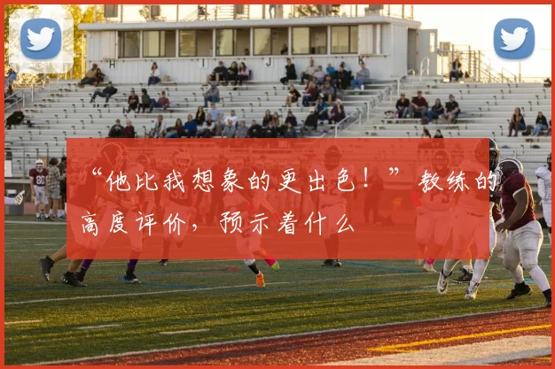 “他比我想象的更出色!”教练的高度评价,预示着什么
