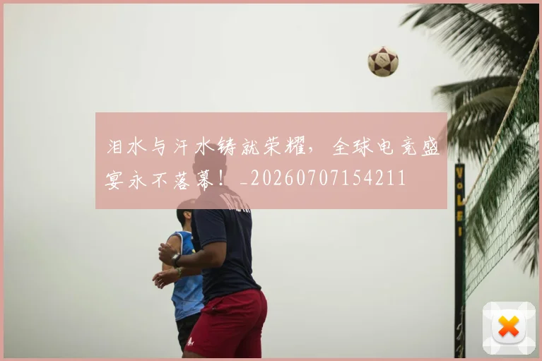 泪水与汗水铸就荣耀，全球电竞盛宴永不落幕！_20260707154211