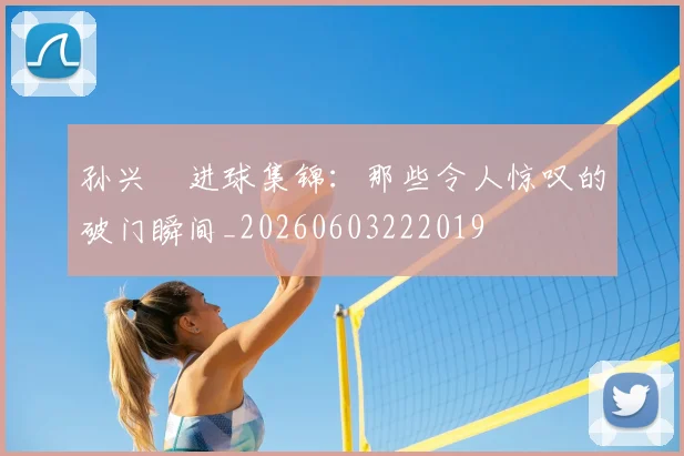 孙兴慜进球集锦:那些令人惊叹的破门瞬间_20260603222019