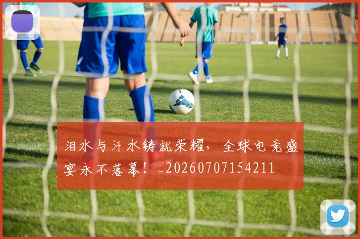 泪水与汗水铸就荣耀，全球电竞盛宴永不落幕！_20260707154211