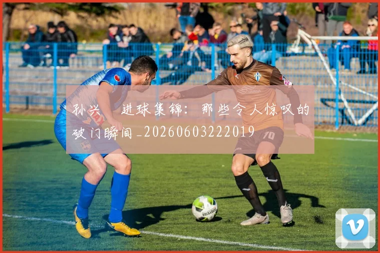 孙兴慜进球集锦:那些令人惊叹的破门瞬间_20260603222019