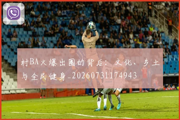 村BA火爆出圈的背后：文化、乡土与全民健身_20260731174943