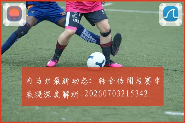 内马尔最新动态：转会传闻与赛季表现深度解析_20260703215342