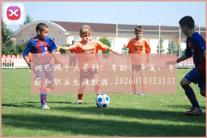 姆巴佩个人资料：年龄、身高、年薪和职业生涯数据_20260703231317_20260720184914