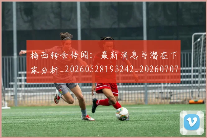 梅西转会传闻:最新消息与潜在下家分析_20260528193242_20260707145507