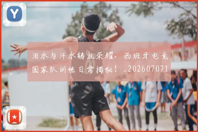 泪水与汗水铸就荣耀,西班牙电竞国家队训练日常揭秘!_20260707154212