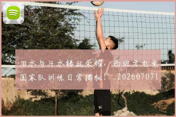 泪水与汗水铸就荣耀，西班牙电竞国家队训练日常揭秘！_20260707154212