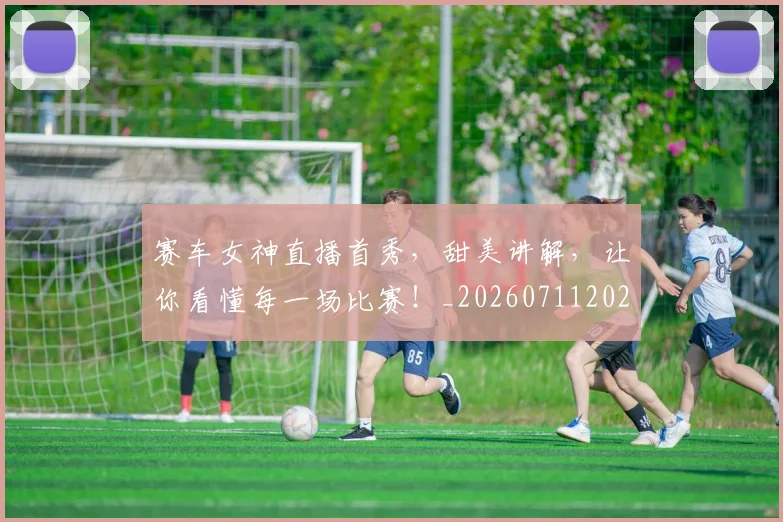 赛车女神直播首秀，甜美讲解，让你看懂每一场比赛！_20260711202229