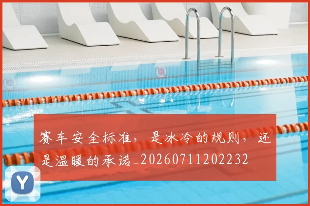 赛车安全标准，是冰冷的规则，还是温暖的承诺_20260711202232