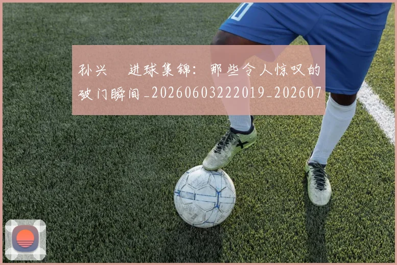 孙兴慜进球集锦:那些令人惊叹的破门瞬间_20260603222019_20260703233429_20260720193153