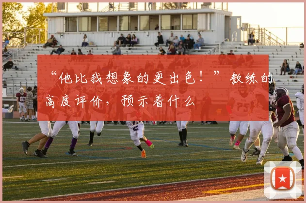 “他比我想象的更出色！”教练的高度评价，预示着什么